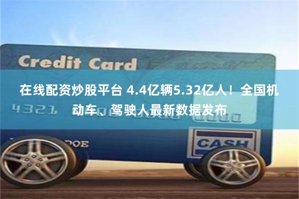 在线配资炒股平台 4.4亿辆5.32亿人！全国机动车、驾驶人最新数据发布