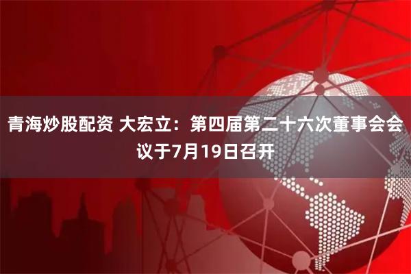 青海炒股配资 大宏立：第四届第二十六次董事会会议于7月19日召开
