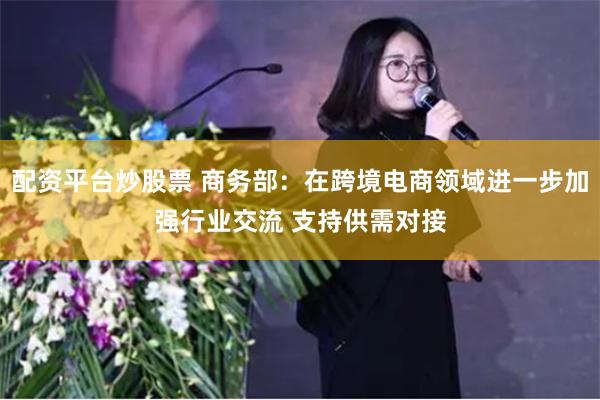 配资平台炒股票 商务部：在跨境电商领域进一步加强行业交流 支持供需对接