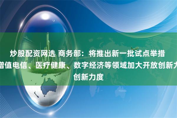 炒股配资网选 商务部：将推出新一批试点举措 在增值电信、医疗健康、数字经济等领域加大开放创新力度