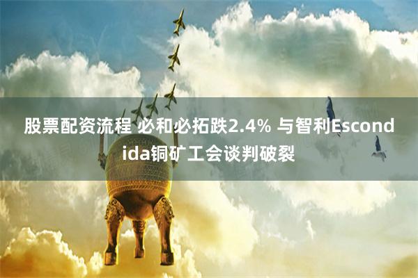 股票配资流程 必和必拓跌2.4% 与智利Escondida铜矿工会谈判破裂