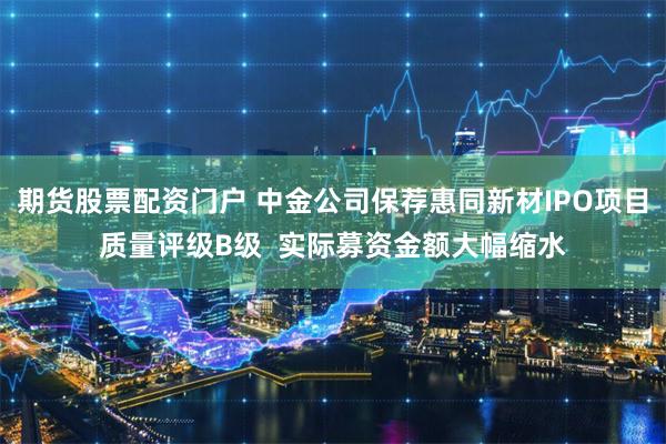 期货股票配资门户 中金公司保荐惠同新材IPO项目质量评级B级  实际募资金额大幅缩水