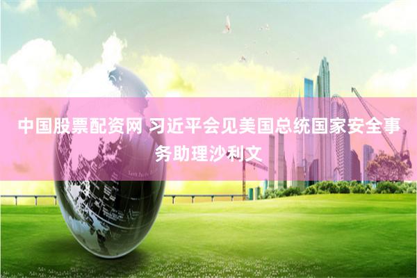 中国股票配资网 习近平会见美国总统国家安全事务助理沙利文