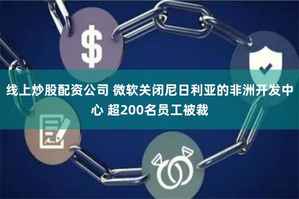 线上炒股配资公司 微软关闭尼日利亚的非洲开发中心 超200名员工被裁