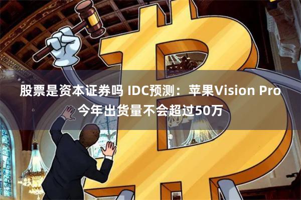 股票是资本证券吗 IDC预测：苹果Vision Pro今年出货量不会超过50万