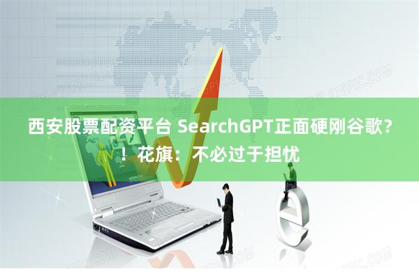 西安股票配资平台 SearchGPT正面硬刚谷歌？！花旗：不必过于担忧