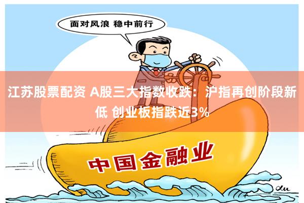江苏股票配资 A股三大指数收跌：沪指再创阶段新低 创业板指跌近3%