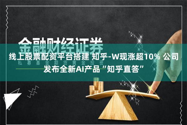 线上股票配资平台搭建 知乎-W现涨超10% 公司发布全新AI产品“知乎直答”