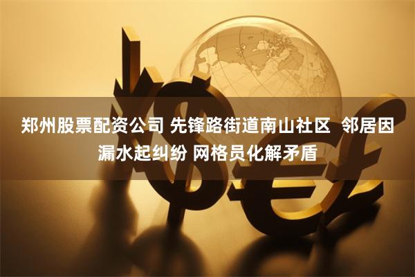 郑州股票配资公司 先锋路街道南山社区  邻居因漏水起纠纷 网格员化解矛盾