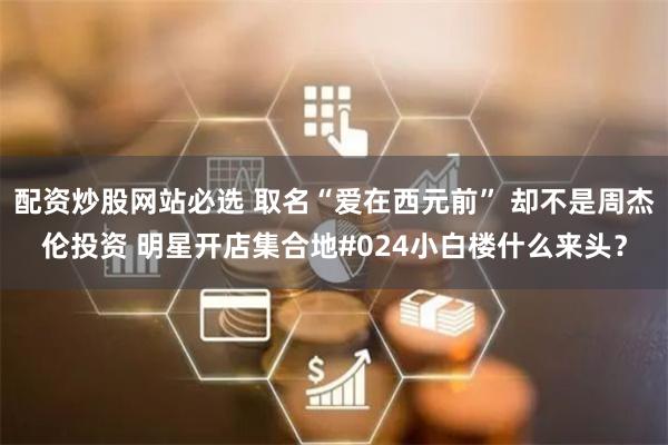 配资炒股网站必选 取名“爱在西元前” 却不是周杰伦投资 明星开店集合地#024小白楼什么来头？
