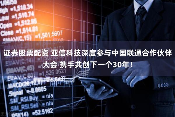 证券股票配资 亚信科技深度参与中国联通合作伙伴大会 携手共创下一个30年！