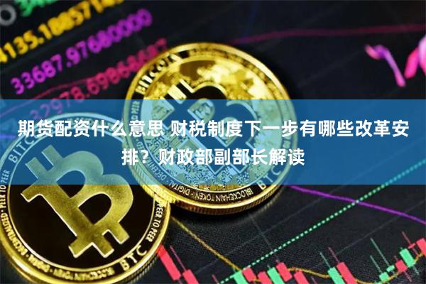 期货配资什么意思 财税制度下一步有哪些改革安排？财政部副部长解读