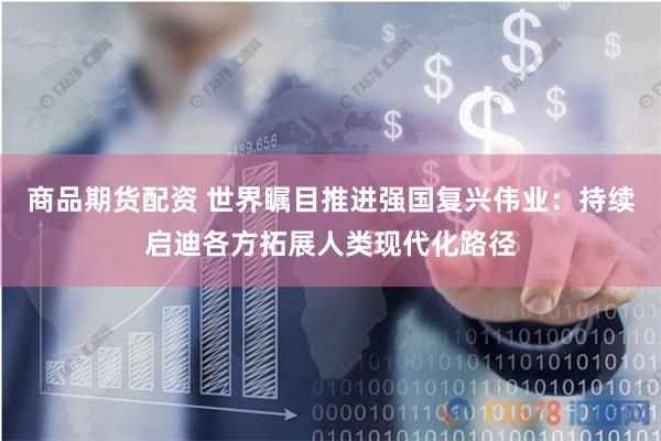 商品期货配资 世界瞩目推进强国复兴伟业：持续启迪各方拓展人类现代化路径