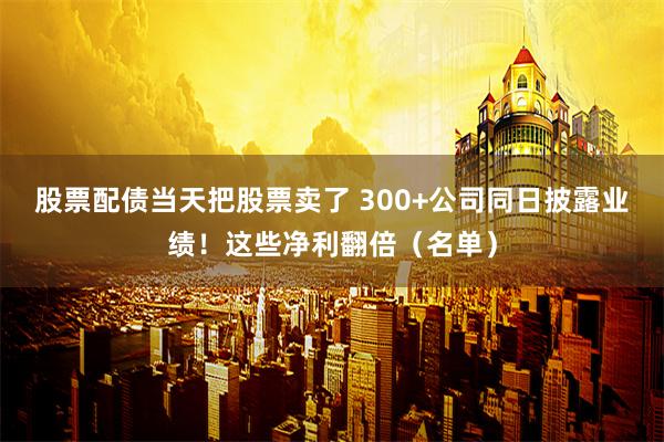 股票配债当天把股票卖了 300+公司同日披露业绩！这些净利翻倍（名单）