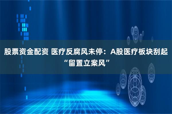 股票资金配资 医疗反腐风未停：A股医疗板块刮起“留置立案风”