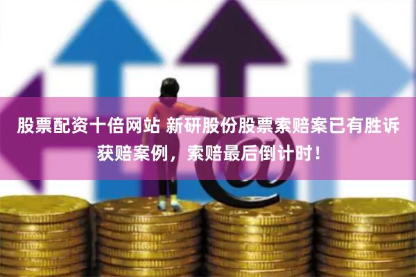 股票配资十倍网站 新研股份股票索赔案已有胜诉获赔案例，索赔最后倒计时！
