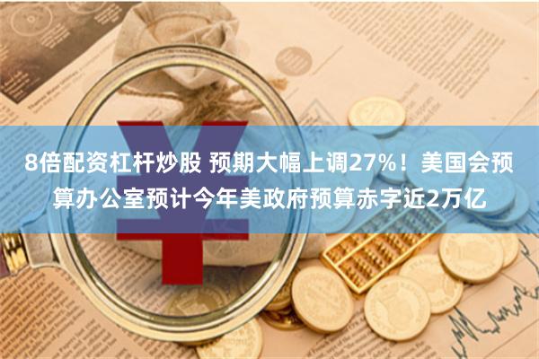 8倍配资杠杆炒股 预期大幅上调27%！美国会预算办公室预计今年美政府预算赤字近2万亿