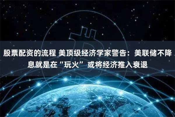 股票配资的流程 美顶级经济学家警告：美联储不降息就是在“玩火” 或将经济推入衰退