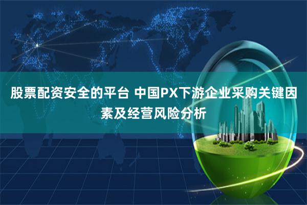 股票配资安全的平台 中国PX下游企业采购关键因素及经营风险分析
