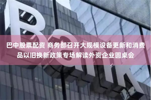 巴中股票配资 商务部召开大规模设备更新和消费品以旧换新政策专场解读外资企业圆桌会