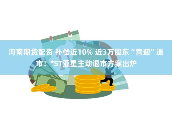河南期货配资 补偿近10% 近3万股东“喜迎”退市！*ST亚星主动退市方案出炉