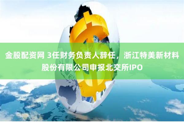 金股配资网 3任财务负责人辞任，浙江特美新材料股份有限公司申报北交所IPO