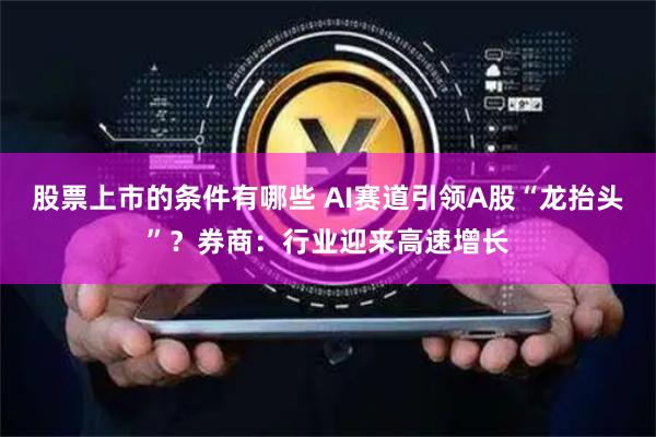 股票上市的条件有哪些 AI赛道引领A股“龙抬头”？券商：行业迎来高速增长