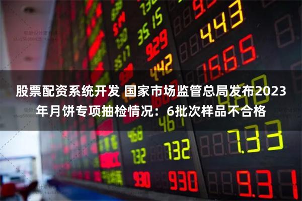 股票配资系统开发 国家市场监管总局发布2023年月饼专项抽检情况：6批次样品不合格