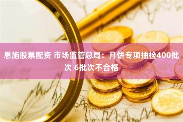 恩施股票配资 市场监管总局：月饼专项抽检400批次 6批次不合格