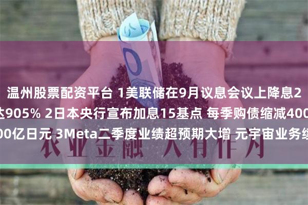 温州股票配资平台 1美联储在9月议息会议上降息25个基点的概率高达905% 2日本央行宣布加息15基点 每季购债缩减4000亿日元 3Meta二季度业绩超预期大增 元宇宙业务续亏丨从华尔街到陆家嘴