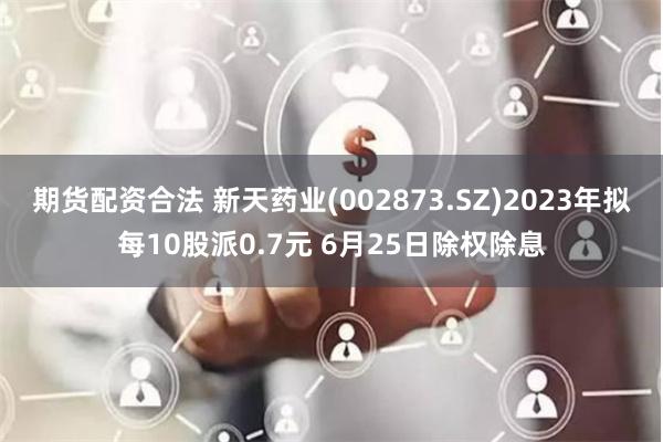 期货配资合法 新天药业(002873.SZ)2023年拟每10股派0.7元 6月25日除权除息