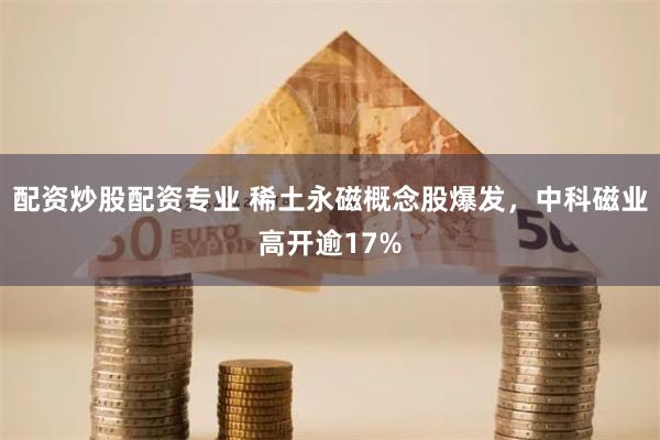 配资炒股配资专业 稀土永磁概念股爆发，中科磁业高开逾17%