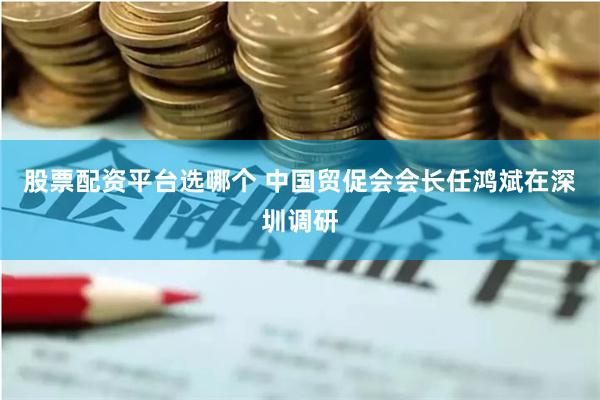 股票配资平台选哪个 中国贸促会会长任鸿斌在深圳调研