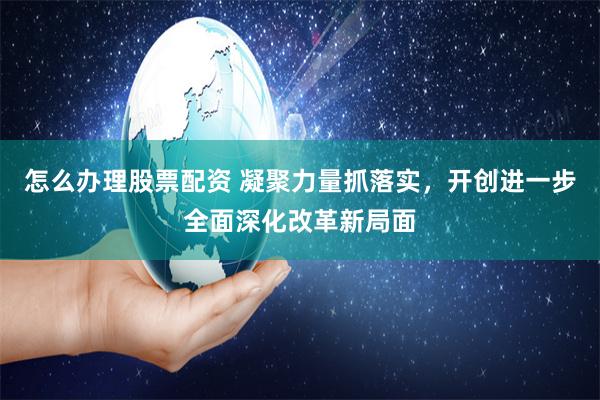 怎么办理股票配资 凝聚力量抓落实，开创进一步全面深化改革新局面