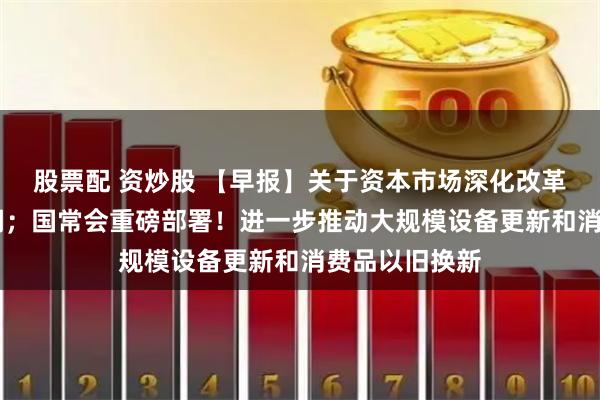 股票配 资炒股 【早报】关于资本市场深化改革 中央重磅定调；国常会重磅部署！进一步推动大规模设备更新和消费品以旧换新