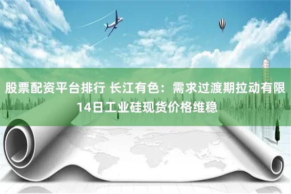 股票配资平台排行 长江有色：需求过渡期拉动有限 14日工业硅现货价格维稳