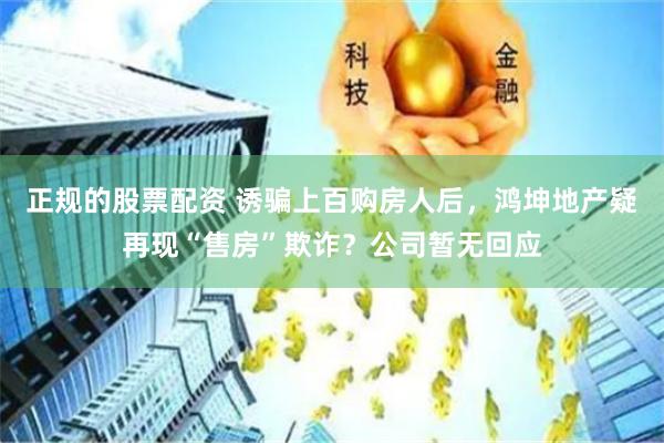 正规的股票配资 诱骗上百购房人后，鸿坤地产疑再现“售房”欺诈？公司暂无回应
