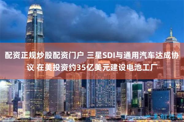 配资正规炒股配资门户 三星SDI与通用汽车达成协议 在美投资约35亿美元建设电池工厂