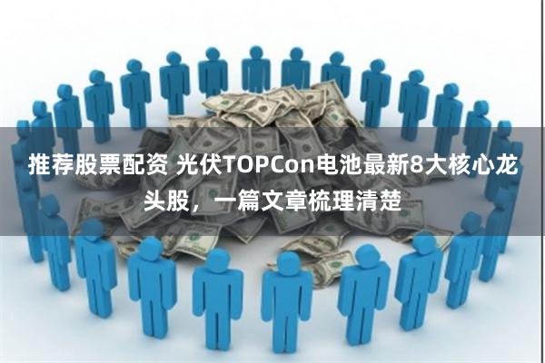 推荐股票配资 光伏TOPCon电池最新8大核心龙头股，一篇文章梳理清楚
