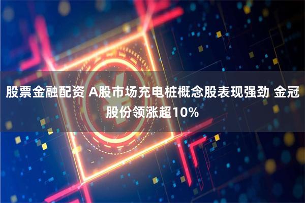 股票金融配资 A股市场充电桩概念股表现强劲 金冠股份领涨超10%