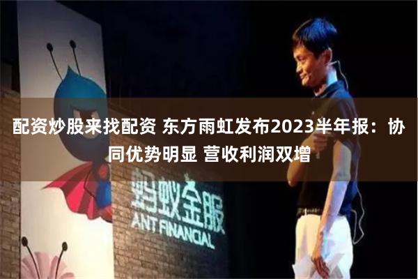 配资炒股来找配资 东方雨虹发布2023半年报：协同优势明显 营收利润双增