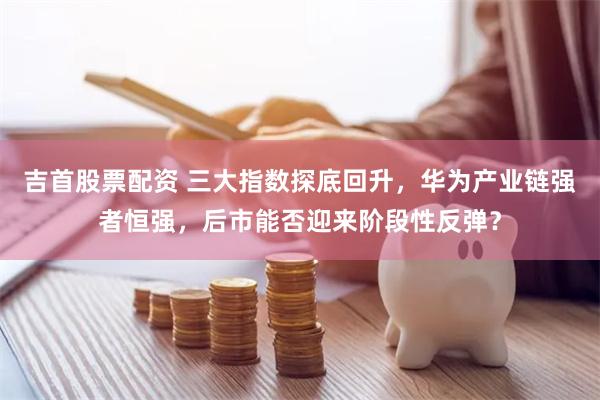 吉首股票配资 三大指数探底回升，华为产业链强者恒强，后市能否迎来阶段性反弹？