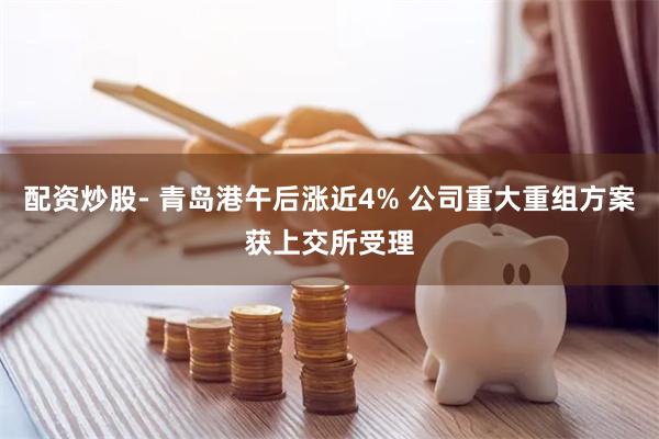 配资炒股- 青岛港午后涨近4% 公司重大重组方案获上交所受理