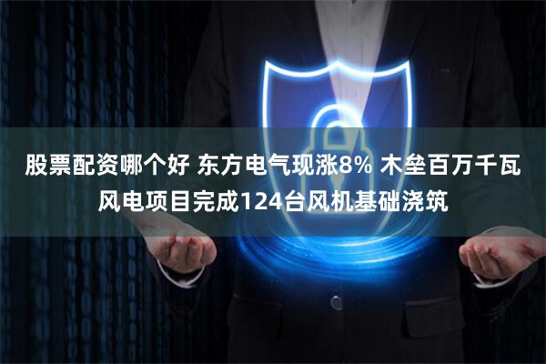 股票配资哪个好 东方电气现涨8% 木垒百万千瓦风电项目完成124台风机基础浇筑