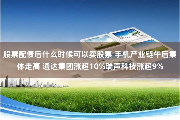 股票配债后什么时候可以卖股票 手机产业链午后集体走高 通达集团涨超10%瑞声科技涨超9%