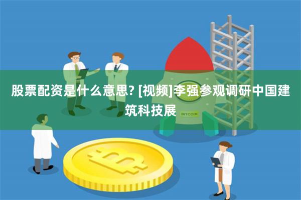股票配资是什么意思? [视频]李强参观调研中国建筑科技展