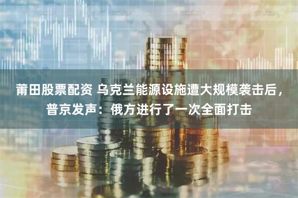 莆田股票配资 乌克兰能源设施遭大规模袭击后，普京发声：俄方进行了一次全面打击