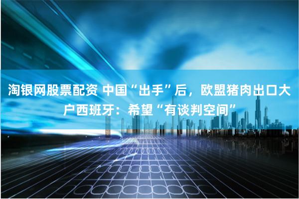 淘银网股票配资 中国“出手”后，欧盟猪肉出口大户西班牙：希望“有谈判空间”