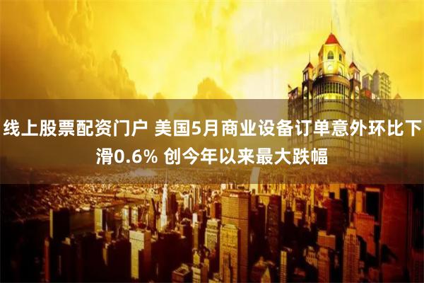 线上股票配资门户 美国5月商业设备订单意外环比下滑0.6% 创今年以来最大跌幅