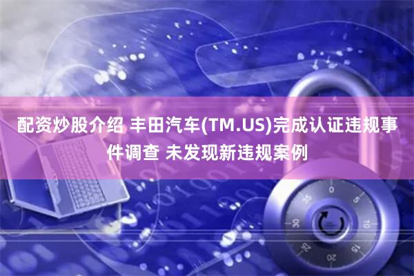 配资炒股介绍 丰田汽车(TM.US)完成认证违规事件调查 未发现新违规案例
